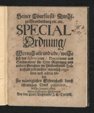 Seiner Churfürstl. Durchl. zu Brandenburg etc. etc. Special-Ordnung/ Wornach alle und iede/ welche sich des Advocirens/ Procurirens und Sachwaltens für Dero Regierung und andern Gerichten im Fürstenthumb Halberstadt gebrauchen/ eigentlich reguliren und achten sollen : Zu männigliches Wissenschafft durch öffentlichen Druck publiciret, den 31. Januarii 1689