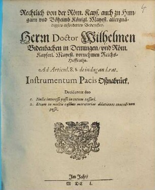 Rechtlich von der Röm. Kays. auch zu Hungarn und Böheimb Königl. Mayest. allergnädigstes erfordertes Bedencken. Herrn Doctor Wilhelmen Bidenbachen in Demingen ... Reichs-Hoffraths. Ad Articul. 8. §. de indagand.rat. Instrumentum Pacis Oßnabrück : Deciduntur duo 1. Nulla interesse posse in totum cassari. 2. Etiam in multis casibus moratorias dilationes concedi non posse