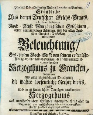 Benedict Schmidts beyder Rechten Licentiat zu Bamberg, Gründliche Aus denen Teutschen Reichs-Staats, und denen besonderen Hoch-Stifft Würtzburgischen Geschichten, denen ohnlaugbahren Urkunden, und der alten Teutschen Gerichts-Verfassung erleuterte Beleuchtung, Des, diesem Hoch-Stifft von seinem ersten Ursprung an, in einem ohnverneinlich geschlossenen Land competirenden Herzogthums zu Francken : worinnen aus einer umständlichen Bewährung die wahre wesentliche Rechte dieses, theils noch nie in seinen ächten Vorzügen anerkannten Herzogthums aus unwiderleglichen Gründen behauptet, theils aber die Gegnerisch- von verschiedenen Privatis eingeworffene Zweiffel standhaft abgefertiget worden