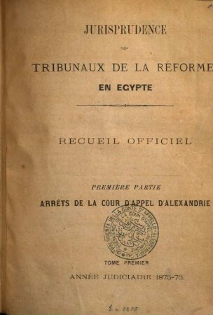 Jurisprudence des tribunaux de la réforme en Egypte. Partie 1, Arrêts de la Cour d'Appel d'Alexandrie : recueil officiel. 1. 1875/76