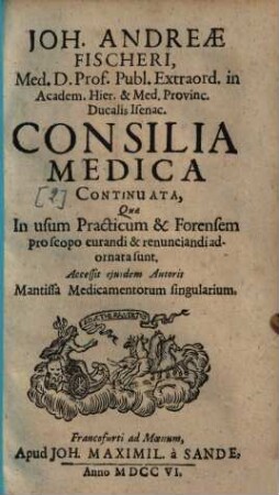 Joh. Andreae Fischeri, ... Consilia Medica : qua in usum practicum & forensem pro scopo curandi & renunciandi adornata sunt. 2. (1706). - 312 S. : Ill.
