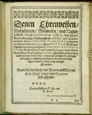 Denen Ehrenvesten/ Wolgelarten/ Wolweisen/ und Nahmhafften/ Herrn Johanni Iden, des Churf. Brandenburgischen Schöppenstuels Assessori, und Rhatsverwandten/ Herrn Johanni Flöringen, hochgedachten Schöppenstuels Seniori, Herrn Matthiæ Bucholtzen/ Rhats Cämmerern/ und Herrn Johanni Rivenstalio, der Kirchen Gottes/ und newen Pædagogij [...]