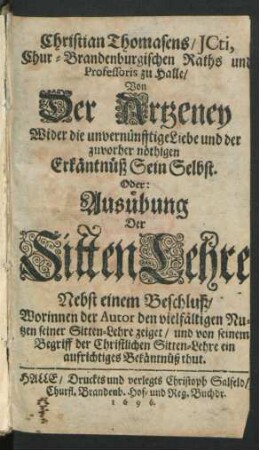 Christian Thomasens/ ICti, Chur-Brandenburgischen Raths und Professoris zu Halle/ Von Der Artzeney Wider die unvernünfftige Liebe und der zuvorher nöthigen Erkäntnüß Sein Selbst. Oder: Ausübung Der SittenLehre : Nebst einem Beschluß/ Worinnen der Autor den vielfältigen Nutzen seiner Sitten-Lehre zeiget/ und von seinem Begriff der Christlichen Sitten-Lehre ein aufrichtiges Bekäntnüß thut