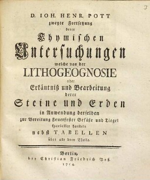 D. Johannis Henrici Pott Prof. Chym. und Mitglied derKönigl. Academie der Wissenschaften Chymische Untersuchungen Welche fürnehmlich von der Lithogeognosia oder Erkäntniß und Bearbeitung der gemeinen einfacheren Steine und Erden Ingleichen Von Feuer und Licht handeln, [3]. D. Ioh. Pott zweyte Fortsetzung derer Chymischen Untersuchungen welche von der Lithogeognosie oder Erkäntniß und Bearbeitung derer Steine und Erden in Anwendung derselben zur Bereitung Feuerfester Gefäße und Tiegel specieller handeln : nebst Tabellen über alle drey Theile