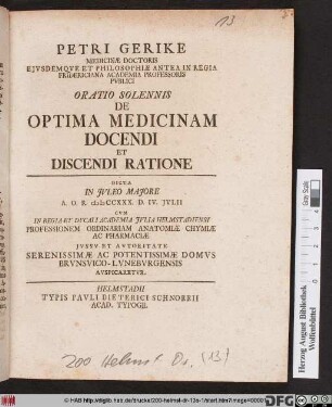 Petri Gerike Medicinæ Doctoris Ejvsdemqve Et Philosophiæ Antea In Regia Fridericiana Academia Professoris Pvblici Oratio Solennis De Optima Medicinam Docendi Et Discendi Ratione : Dicta In Jvleo Majore A. O. R. MDCCXXX. D. IV. Jvlii Cvm In Regia Et Dvcali Academia Jvlia Helmstadiensi Professionem Ordinariam Anatomiæ Chymiæ Ac Pharmaciæ Jvssv Et Avtoritate Serenissimae Ac Potentissimae Domvs Brvnsvico-Lvnebvrgensis Avspicaretvr