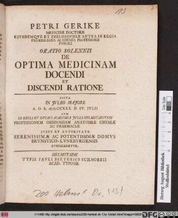 Petri Gerike Medicinæ Doctoris Ejvsdemqve Et Philosophiæ Antea In Regia Fridericiana Academia Professoris Pvblici Oratio Solennis De Optima Medicinam Docendi Et Discendi Ratione : Dicta In Jvleo Majore A. O. R. MDCCXXX. D. IV. Jvlii Cvm In Regia Et Dvcali Academia Jvlia Helmstadiensi Professionem Ordinariam Anatomiæ Chymiæ Ac Pharmaciæ Jvssv Et Avtoritate Serenissimae Ac Potentissimae Domvs Brvnsvico-Lvnebvrgensis Avspicaretvr