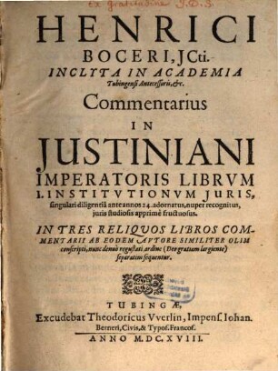 Henrici Boceri, ICti. Inclyta In Academia Tubingensi Antecessoris, &c. Commentarius In Iustiniani Imperatoris Librum I. Institutionum Iuris : singulari diligentia ante annos 24. adornatus, nuper recognitus, iuris studiosis apprime fructuosus ; In Tres Reliquos Libros Commentarii Ab Eodem Autore Similiter Olim conscripti, nunc denuo regustati, ordine (Deo gratiam largiente) separatim sequentur