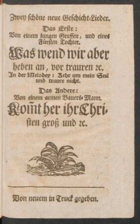 Zwey schöne neue Geschicht-Lieder : Das Erste: Von einem jungen Graffen, und eines Fürsten Tochter. Was wend wir aber heben an, vor trauren [et]c. In der Melodey: Kehr um mein Seel und traure nicht. Das Andere: Von einem armen Bauers-Mann. Kom[m]t her ihr Christen groß und [et]c.