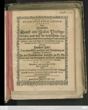 Annus Iubilaeus Academiae Ienensis, Oder Christliche Danck- und Jubel-Predigt : Welche/ nach dem die wohllöbliche Universität Jehna/ durch Gottes gnädigen Segen und Erhaltung/ unter dem Schutz des Hochlöblichen Hauses zu Sachsen/ von dem 2. Febr. 1558. biß dahin 1658. gerade gestanden Hundert Jahr/ Dem lieben Gott zu Ehren/ und Anmahnung zur schuldigen Danckbarkeit In der Stadtkirchen daselbst zu S. Michaelis/ über das Evangelium an Mariae Liechtmeß/ Luc. II. v. 22. & seqq. den 14. Februarii gedachten M.DC.LVIII. Jahres Gehalten/ und nunmehro in den Druck gegeben