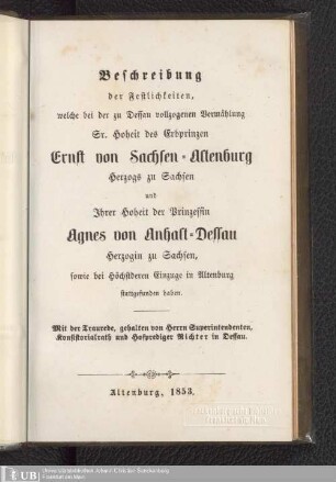 Beschreibung der Festlichkeiten, welche bei der zu Dessau vollzogenen Vermählung Sr. Hoheit des Erbprinzen Ernst von Sachsen-Altenburg Herzogs zu Sachsen und Ihrer Hoheit der Prinzessin Agnes von Anhalt-Dessau Herzogin zu Sachsen, sowie bei Höchstderen Einzuge in Altenburg stattgefunden haben
