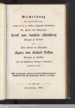 Beschreibung der Festlichkeiten, welche bei der zu Dessau vollzogenen Vermählung Sr. Hoheit des Erbprinzen Ernst von Sachsen-Altenburg Herzogs zu Sachsen und Ihrer Hoheit der Prinzessin Agnes von Anhalt-Dessau Herzogin zu Sachsen, sowie bei Höchstderen Einzuge in Altenburg stattgefunden haben