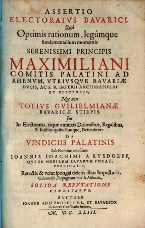 Assertio Electoratvs Bavarici : Qua Optimis rationum, legumque fundamentalium momentis Serenissimi Principis Maximiliani Comitis Palatini Ad Rhenum, Utriusque Bavariae Ducis, Ac S.R. Imperii Archidapiferi Et Electoris, Nec non Totius Guilielmianae Bavaricae Stirpis Ius In Electoratu, eique annexis Ditionibus, Regalibus, & Iuribus quibuscunque, Defenditur: Et a Vindiciis Palatinis Sub Nomine cuiusdam Joannis Joachimi A Rusdorff, Qui Se Nobilem Bavarum Vocat, Publicatis, Retectis & velut spongia deletis illius Imposturis, Calumniis, Repugnantibus & Absurdis, Solida Refutatione Vindicatur
