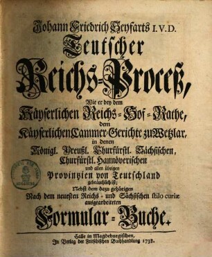 Johann Friedrich Seyfarts Teutscher Reichs-Proceß : wie er bey dem Kayserlichen Reichs-Hof-Rathe, dem Kayserlichen Cammer-Gerichte zu Wetzlar ... und allen übrigen Provintzien von Teutschland gebräuchlich ist ... nebst dem dazu gehörigen nach dem neuesten Reichs- und Sächsischen stilo curiae ausgearbeiteten Formular-Buche