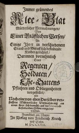 Jmmer grünendes Klee-Blat Mütterlicher Vermahnungen : Von Einer Gräfflichen Person, An Einige Jhrer in verschiedenem Stand und Beruff sich befindende Kinder gerichtet ; Darinnen vornehmlich Eines Regenten, Soldaten, Ehe-Gattens Pflichten und Obliegenheiten vorgestellet, und Noch eine von eben Derselben verfassete Mütterliche Vermahnung an einen ihrer sich damahls auf der Universität befindenden Söhne vorgesetzt worden