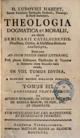 D. Ludovici Habert, Sacrae Facultatis Parisiensis Doctoris, ... theologia dogmatica et moralis : ad usum seminarii catalaunensis planissima, critica, et solidissima methodo conscripta , nunc vero ad usum totius orbis litterarii, post plures editiones parisienses et venetas in Germania etiam secundis curis recusa, in VIII. tomos divisa, et a plurimis mendis sollicite purgata, 3. De Actibus Humanis, De Vitiis Et Peccatis, De Regula Morum, De Fide, Spe, Et Charitate