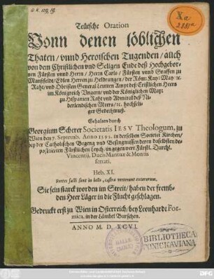 Teütsche Oration || Vonn denen löblichen || Thaten/ vnnd Heroischen Tugenden/ auch || von dem ... Ende deß ... || Herrn Carls/ Fürsten vnnd Graffen zu || Manßfeldt/ Edlen Herren zu Heldrungen/ der Röm: Kay: May: #[et]c.|| Raht/ vnd Obristen General Leutten Ampt deß Cristlichen Heers || im Königreich Vngern/ vnd der Königlichen May:|| zu Hispanien Raht vnd Admiral deß Ni=||derlendischen Meers ... || Gedechtnuß.|| Gehalten durch || Georgium Scherer Societatis IESV Theologum, zu || Wien den 7. Septemb. Anno 1595. in derselben Societet Kirchen/|| ... ||