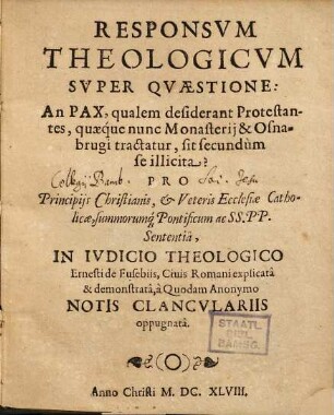 Responsum Theologicum Super Quaestione: An Pax, qualem desiderant Protestantes, quaeque nunc Monasterii & Osnabrugi tractatur, sit secundum se illicita? : Pro Principiis Christianis, & Veteris Ecclesiae Catholicae, summorumq[ue] Pontificum ac SS.PP. Sententia, In Iudicio Theologico Ernesti de Eusebiis, Civis Romani explicata & demonstrata, a Quondam Anonymo Notis Clanculariis oppugnata