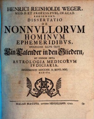 Henrici Reinholdi Weger, Med. D. Et Profess. Pvbl. In Acad. Regiomont. Dissertatio De Nonnvllorvm Hominvm Ephemeridibvs : Occasione Illivs Triti Ein Calender in den Gliedern, Et Exinde Orta Astrologia Medicorvm Ivdiciaria, Regiomonti MDCCXXI. D. XXVII. Mai. Habita
