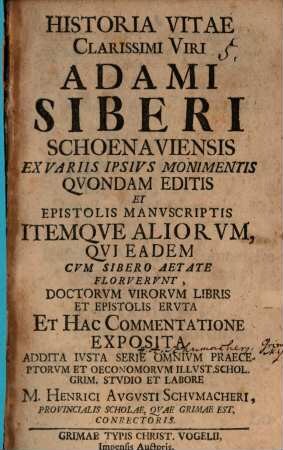 Historia Vitae Clarissimi Viri Adami Siberi Schoenaviensis : Ex Variis Ipsius Monimentis Quondam Editis Et Epistolis Manuscriptis Itemque Aliorum Qui Eadem Cum Sibero Aetate Floruerunt, Doctorum Virorum Libris Et Epistolis Eruta Et Hac Commentatione Exposita