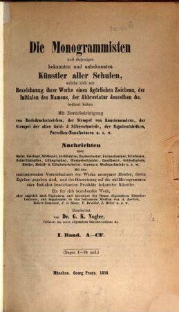 Die Monogrammisten : und diejenigen bekannten und unbekannten Künstler aller Schulen, welche sich zur Bezeichnung ihrer Werke eines figürlichen Zeichens, der Initialen des Namens, der Abbreviatur desselben etc. bedient haben ; mit Berücksichtigung der Buchdruckerzeichen, der Stempel von Kunstsammlern, der Stempel der alten Gold- und Silberschmiede, der Majolicafabriken, Porzellan-Manufacturen u.s.w. ; Nachrichten über Maler, Zeichner, Bildhauer, Architekten, Kupferstecher, Formschneider, Briefmaler, Schreibkünstler, Lithographen, Stempelschneider, Emailleure, Goldschmiede, Niello-, Metall- und Elfenbein-Arbeiter, Graveure, Waffenschmiede u.s.w., 1. A - CF