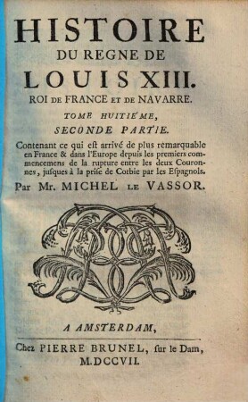 Histoire Du Regne De Louis XIII. Roi De France Et De Navarre, Tome Huitiéme, Seconde Partie. Contenant ce qui est arivé de plus remarquable en France & dans l'Europe, depuis les premiers commencemens de la rupture entre les deux Couronnes, jusques à la prise de Corbie par les Espagnols