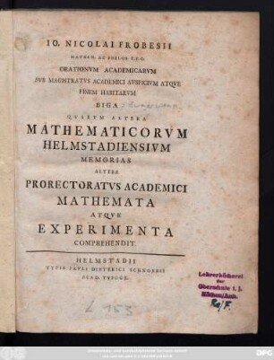 Io. Nicolai Frobesii Mathem. Ac Philos. P.P.O. Orationvm Academicarvm Svb Magistratvs Academici Avspicivm Atqve Finem Habitarvm Biga Qvarvm Altera Mathematicorvm Helmstadiensivm Memorias Altera Prorectoratvs Academici Mathemata Atqve Experimenta Comprehendit