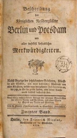 Beschreibung der Königlichen Residenzstädte Berlin und Potsdam und aller daselbst befindlicher Merkwürdigkeiten : Nebst Anzeige der jetztlebenden Gelehrten, Künstler und Musiker, und einer historischen Nachricht von allen Künstlern, welche vom dreyzehnten Jahrhunderte an, bis jetzt, in Berlin gelebt haben, oder deren Kunstwerke daselbst befindlich sind, Zweyter Band
