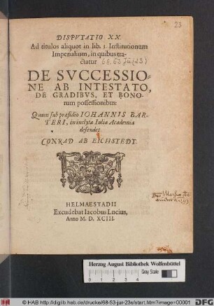DISPVTATIO XX. || Ad titulos aliquot in lib. 3.Institutionum || Imperialium, in quibus tra-||ctatur || DE SVCCESSIO-||NE AB INTESTATO, || DE GRADIBVS, ET BONO-||rum possessionibus: || Quam sub præsidio IOHANNIS BAR-||TERI, in inclyta Iulia Academia || defendet || CONRAD AB EICHSTEDT. ||
