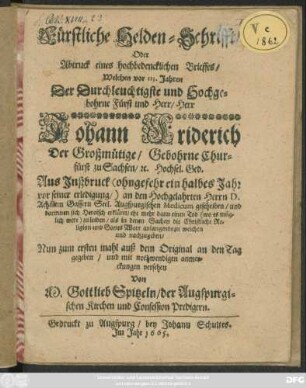 Fürstliche Helden-Schrifft/ Oder Abtruck eines hochbedencklichen Brieffes/ Welchen vor 113. Jahren Der Durchleuchtigste und Hochgebohrne Fürst und Herr/ Herr Johann Friderich Der Großmütige/ Gebohrne Churfürst zu Sachsen/ [et]c. Hochsel. Ged. Aus Inßbruck (ohngefehr ein halbes Jahr vor seiner erledigung/) an den Hochgelahrten Herrn D. Achillem Gassern Seel. Augspurgischen Medicum geschriben/ und darinnen sich Heroisch erkläret/ ehe mehr dann einen Tod (wo es müglich were) zu leiden/ als in denen Sachen die Christliche Religion und Gottes Wort anlangende zu weichen und nachzugeben