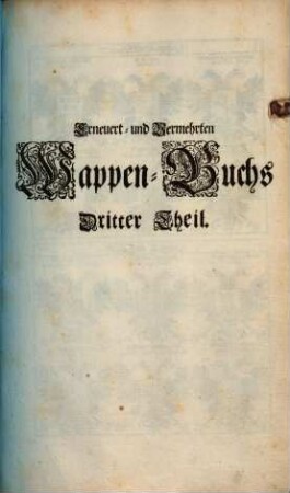 Erneuert- und Vermehrtes Wappen-Buch : In Welchen Aller hoher Potentaten, der Römischen Kaysern, Könige, des Heil. Römischen Reichs Chur-Fürsten, Fürsten, Gefürsteten Grafen, Grafen und Herren, Baronen, Rittern samt anderer Stände Republiquen und Städte, Adelicher und Unadelicher Geschlechtere ... Wappen, Schilde, Helmen, Kleinodien, Nebenst Dero Nahmen und Herrschafften, in schönen Kupffern vorgebildet, Und vormalens in 5 Anjetzund aber zu dessen sonderbarer Verbesserung, In 6 Theilen, Benebenst einem Anhang, 3. (1696). - 101 Bl. : 200 Ill.