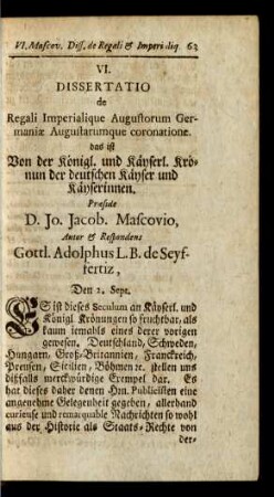 VI. Dissertatio de Regali Imperialique Augustorum Germaniae Augustarumque coronatione. das ist Von der Königl. und Kayserl. Krönun der deutschen Kayser und Kayserinnen. Praeside D. Jo. Jacob Mascovio, ...
