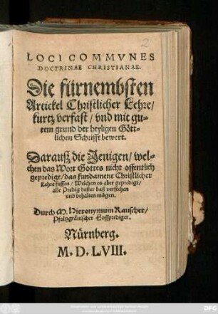 LOCI COMMVNES || DOCTRINAE CHRISTIANAE,|| Die fürnembsten || Artickel Christlicher Lehre/|| kurtz verfast/ vnd mit gu=||tem grund der heyligen Gött=||lichen Schrifft bewert.|| Darauß die Jenigen/ wel=||chen das Wort Gottes nicht offentlich || gepredigt/ das fundament Christlicher || Lehre fassen/ Welchen es aber gepredigt/|| alle Predig dester baß verstehen || vnd behalten mögen.|| Durch M. Hieronymum Rauscher/|| Pfaltzgräuischer Hoffprediger.||