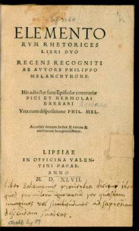 ELEMENTO||RVM RHETORICES || LIBRI DVO || RECENS RECOGNITI || AB AVTORE PHILIPPO || MELANCHTHONE.|| His adiectae sunt Epistolae contrariae || PICI ET HERMOLAI || BARBARI || Vna cum dispositione PHIL. MEL.|| Accessit demum Index & rerum & || uerborum locupletissimus.||