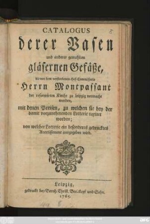 Catalogus derer Vasen und anderer gemahlten gläsernen Gefäße, die von dem verstorbenen Hof-Commissario Herrn Montpassant der reformirten Kirche zu Leipzig vermacht worden, mit denen Preisen, zu welchen sie bey der damit vorzunehmenden Lotterie taxiret worden; von welcher Lotterie ein besonderes gedrucktes Avertissement ausgegeben wird