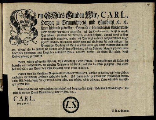 Von Gottes Gnaden Wir, Carl, Herzog zu Braunschweig und Lüneburg [et]c. [et]c. fügen hiedurch zu wissen: Demnach in den mehresten Unserer Landstädte die üble Gewohnheit eingerissen, daß den Consumenten, so oft sie einzeln Bier geholet, sowol von den Brauern, als den Krügern, allemal etwas an Bier ohnentgeltlich zugegeben ... : Gegeben in Unserer Stadt Braunschweig, den 5ten Nov. 1760