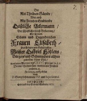 Der Mit Thränen Säende/ Aber auch Mit Freuden Erndtende Geistliche Ackermann : Bey Christlicher Leich-Bestattung/ Der weiland Erbarn und Tugendreichen Frauen Elisabeth/ Des Erbarn und Nahmhafften Meister Gabriel Höhlens/ Bürgers und Schumachers allhier gewesene Haus-Ehre/ Aus denen Wortten des CXXVI. Psalms/ v. 5. 6. Die mit Thränen säen/ werden mit Freuden erndten. [et]c. In Leipzig auffgestellet