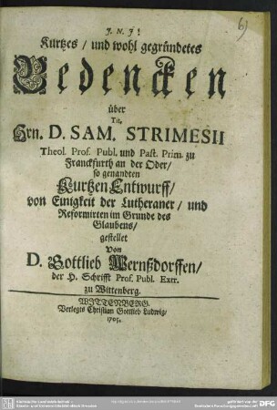 Kurtzes, und wohl gegründetes Bedencken über Tit. Hrn. D. Sam. Strimesii Theol. Prof. Publ. und Past. Prim. zu Franckfurth an der Oder, so genandten Kurtzen Entwurff, von Einigkeit der Lutheraner, und Reformirten im Grunde des Glaubens