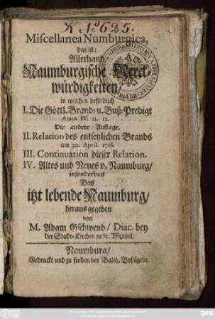 Miscellanea Numburgica, das ist: Allerhand Naumburgische Merckwürdigkeiten, in welchen befindlich I. Die Göttl. Brand- u. Buß-Predigt : in welchen befindlich I. Die Göttl. Brand- u. Buß-Predigt Amos IV. 11. 12. Die andere Auflage. II. Relacion des entsetzlichen Brands am 30. April. 1716. III. Continuation dieser Relation. IV. Altes und Neues v. Naumburg, insonderheit Das itzt lebende Naumburg