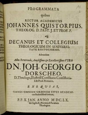 Programmata quibus Rector Academicus Johannes Quistorpius, Theolog. D. Past. J. Et Prof. P. atq[ue] Decanus Et Collegium Theologicum In Universitate Rostochiensi, Ad eundum Adm. Reverendo ... Dn. Joh. Georgio Dorscheo, D. Theologo, Illustriss. Consiliario Consistoriali & Prof. Primario, Exequias, Omnes Omnium Ordinum Cives Academicos studiosissime invitant, : P. P. X. Ian. Anno MDCLX. sub Sigillo Rectoratus, & Facultatis Theologicae