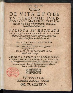 Oratio || DE VITA ET OBI=||TV CLARISSIMI IVRE=||CONSVLTI MATTHAEI VVESEN-||becij, in Academia VVitebergensi quondam || Professoris Celeberrimi.|| SCRIPTA ET RECITATA || AB ANDREA RAVCHBAR. I. V. D. ET PRO=||feßore ... || ADDITA SVNT RESPONSIO DO-||CTORIS IOHANNIS LIMMERI, PRO TEMPO=||re Collegij Iureconsultorum Decani ... || Et à nouellis Licentiatis progressuum || suorum publicè edita specimina.||