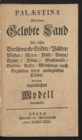 Palæstina Oder das Gelobte Land Und dessen Berühmteste Städte, Wälder, Wüsten, Meere, Flüsse, Berge, Thäler, Hölen, Grabmahle, Gärten, Aecker, Weinberge, auch Gegenden derer umliegenden Länder : in einem eigendliche Modell fürgestellet