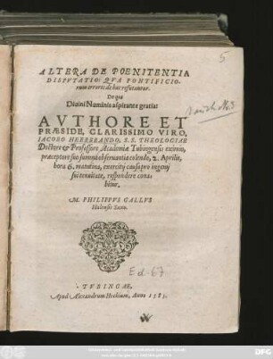 ALTERA DE POENITENTIA || DISPVTATIO: QVA PONTIFICIO-||rum errores de hac refutantur.|| De qua|| ... AVTHORE ET || PRAESIDE, CLARISSIMO VIRO,|| IACOBO HEERBRANDO, S.S. THEOLOGIAE || Doctore et Professore Academiae Tubingensis eximio,|| praeceptore suo summa obseruantia colendo, 2. Aprilis,|| hora 6. matutina, exercitij causa pro ingenij || sui tenuitate, respondere cona=||bitur.|| M. PHILIPPVS GALLVS || Halensis Saxo.||