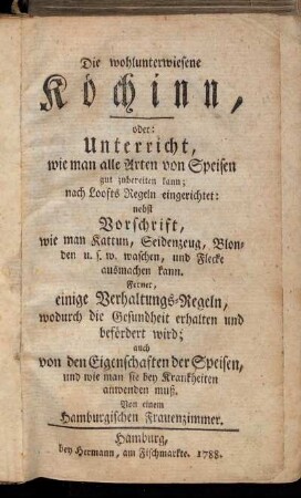 Die wohlunterwiesene Köchinn, oder: Unterricht wie man alle Arten von Speisen gut zubereiten kann ... : nebst Vorschrift wie man Kattun, Seidenzeug ... waschen, und Flecke ausmachen kann ; Ferner, einige Verhaltungs-Regeln, wodurch die Gesundheit erhalten und befördert wird ...