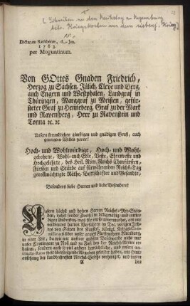 Von Gottes Gnaden Friedrich, Herzog zu Sachsen, Jülich, Cleve und Berg, ... Unsern freundlichen günstigen und gnädigen Gruß, auch geneigten Willen zuvor! Hoch- und Wohlwürdige, ... Churfürsten, Fürsten und Stände auf fürwährenden Reichs-Tag gevollmächtigte Räthe, Bottschafter und Gesandte, ... Unsern höchst und hohen Herren Reichs-Mit-Ständen, ruhet sonder Zweifel in billigmäßig- und mitleidigen Andenken, was für ein so unvermuthet, als unverdientes hartes Verfahren im Dec. vorigen Jahres ... über unser armes Fürstenthum Altenburg, ... mit Hintansetzung der kundbahresten Reichs-Gesetze verhänget, ... : Dictatum Ratisbonæ, d. [15.] Jan. 1763. per Moguntinum.