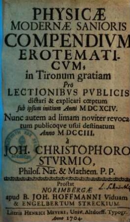 Physicae Modernæ Sanioris Compendivm Erotematicvm : in Tironum gratiam Pro Lectionibvs Pvblicis dictari & explicari cœptum sub ipsum initium Anni MDCCIII. Nunc auctem ad limam noviter revocatum publicoqve usui destinatum Anno MDCCIII