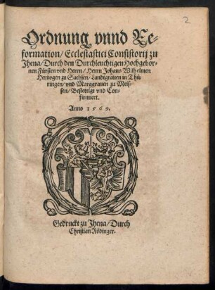 Ordnung vnnd Re=||formation/ Ecclesiastici Consistorij zu || Jhena/ Durch den Durchleuchtigen Hochgebor=||nen Fuersten vnd Herrn/ Herrn Johans Wilhelmen || Hertzogen zu Sachsen/ Landtgrauen in Thue=||ringen/ vnd Marggrauen zu Meis=||sen/ Bestettigt vnd Con=||firmiert.||