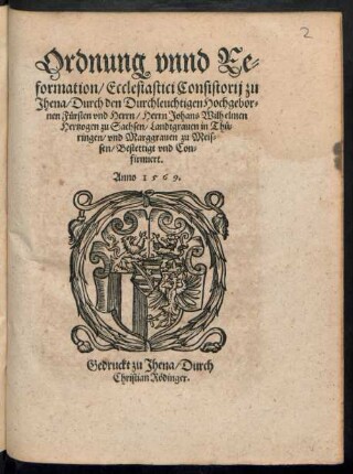 Ordnung vnnd Re=||formation/ Ecclesiastici Consistorij zu || Jhena/ Durch den Durchleuchtigen Hochgebor=||nen Fuersten vnd Herrn/ Herrn Johans Wilhelmen || Hertzogen zu Sachsen/ Landtgrauen in Thue=||ringen/ vnd Marggrauen zu Meis=||sen/ Bestettigt vnd Con=||firmiert.||
