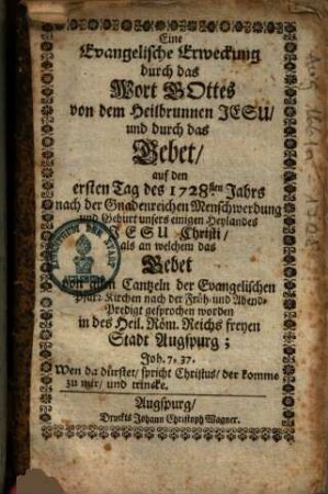 Eine Evangelische Erweckung durch das Wort Gottes von dem Heilbrunnen Jesu und durch das Gebet auf den ersten Tag des 1728sten Jahrs nach der Gnadenreichen Menschwerdung und Geburt unsers einigen Heylandes Jesu Christi als an welchem das Gebet von allen Cantzeln der Evangelischen Pfarr-Kirchen nach der Früh- und Abend-Predigt gesprochen worden in des Heil. Röm. Reichs freyen Stadt Augspurg ...