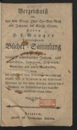 Verzeichniß der, von dem Königl. Ober-Hof-Bau-Rath und Inspector der Königl. Gärten, Herrn H. L. Manger hinterlaßenen Bücher-Sammlung verschiedenen, vorzüglich architektonischen Innhalts, nebst Kupferstichen ... welche den 26sten April 1791 ... zu Potsdam in des Verstorbenen Behausung auf dem Hohen Steinweg ohnweit dem Rathhause, den Meistbiethenden gegen baare Bezahlung zugeschlagen werden sollen