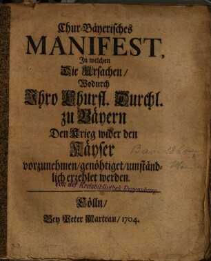 Chur-Bäyerisches Manifest, In welchen die Ursachen, Wodurch Ihro Churfl. Durchl. zu Bäyern Den Krieg wider den Käyser vorzunehmen, genöhtiget, umständlich erzehlet werden